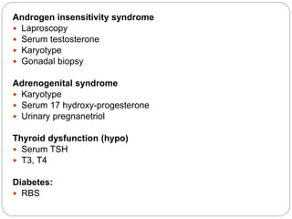 Androgen insensitivity syndrome
 Laproscopy
 Serum testosterone
 Karyotype
 Gonadal biopsy
Adrenogenital syndrome
 Karyotype
 Serum 17 hydroxy-progesterone
 Urinary pregnanetriol
Thyroid dysfunction (hypo)
 Serum TSH
 T3, T4
Diabetes:
 RBS
 
