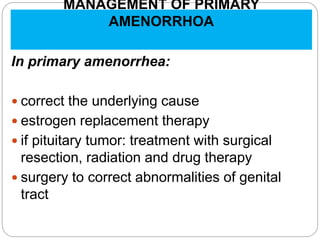 MANAGEMENT OF PRIMARY
AMENORRHOA
In primary amenorrhea:
 correct the underlying cause
 estrogen replacement therapy
 if pituitary tumor: treatment with surgical
resection, radiation and drug therapy
 surgery to correct abnormalities of genital
tract
 