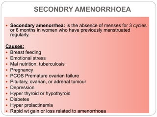 SECONDRY AMENORRHOEA
 Secondary amenorrhea: is the absence of menses for 3 cycles
or 6 months in women who have previously menstruated
regularly.
Causes:
 Breast feeding
 Emotional stress
 Mal nutrition, tuberculosis
 Pregnancy
 PCOS Premature ovarian failure
 Pituitary, ovarian, or adrenal tumour
 Depression
 Hyper thyroid or hypothyroid
 Diabetes
 Hyper prolactinemia
 Rapid wt gain or loss related to amenorrhoea
 
