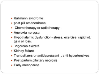  Kallmann syndrome
 post pill amenorrhoea
 Chemotherapy or radiotherapy
 Aneroxia nervosa
 Hypothalamic dysfunction- stress, exercise, rapid wt.
gain or loss.
 Vigorous excrete
 Kidney failure
 Tranquilizers or antidepressant , anti hypertensives
 Post partum pituitary necrosis
 Early menopause
 
