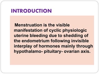 INTRODUCTION
Menstruation is the visible
manifestation of cyclic physiologic
uterine bleeding due to shedding of
the endometrium following invisible
interplay of hormones mainly through
hypothalamo- pituitary- ovarian axis.
 