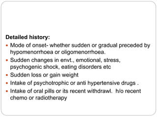 Detailed history:
 Mode of onset- whether sudden or gradual preceded by
hypomenorrhoea or oligomenorrhoea.
 Sudden changes in envt., emotional, stress,
psychogenic shock, eating disorders etc
 Sudden loss or gain weight
 Intake of psychotrophic or anti hypertensive drugs .
 Intake of oral pills or its recent withdrawl. h/o recent
chemo or radiotherapy
 