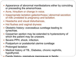  Appearance of abnormal manifestations either by coinciding
or preceeding the amenorrhoea.
 Acne, hirsutism or change in voice.
 Inappropriate lactation galactorrhoea.( abnormal secretion
of milk unrelated to pregnancy and lactation.
 Headache and visual disturbances.
 Hot flushes and vaginal dryness
 Obstetric history- overzealous curettage leading to
synechiae.
 Cessarrian section may be extended to hysterectomy of
which the patient may be unaware.
 Severe PPH, shock, infection.
 Postpartum or postabortal uterine curettage
 Prolonged lactation
 Medical history of TB., Diabetes, chronic nephritis,
hypothyroid.
 