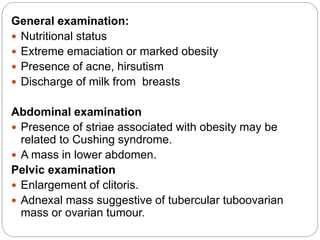 General examination:
 Nutritional status
 Extreme emaciation or marked obesity
 Presence of acne, hirsutism
 Discharge of milk from breasts
Abdominal examination
 Presence of striae associated with obesity may be
related to Cushing syndrome.
 A mass in lower abdomen.
Pelvic examination
 Enlargement of clitoris.
 Adnexal mass suggestive of tubercular tuboovarian
mass or ovarian tumour.
 