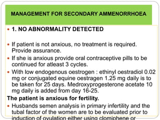 MANAGEMENT FOR SECONDARY AMMENORRHOEA
 1. NO ABNORMALITY DETECTED
 If patient is not anxious, no treatment is required.
Provide assurance.
 If she is anxious provide oral contraceptive pills to be
continued for atleast 3 cycles.
 With low endogenous oestrogen : ethinyl oestradiol 0.02
mg or conjugated equine oestragen 1.25 mg daily is to
be taken for 25 days. Medroxyprogesterone acetate 10
mg daily is added from day 16-25.
The patient is anxious for fertility.
 Husbands semen analysis in primary infertility and the
tubal factor of the women are to be evaluated prior to
 