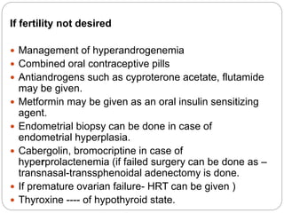 If fertility not desired
 Management of hyperandrogenemia
 Combined oral contraceptive pills
 Antiandrogens such as cyproterone acetate, flutamide
may be given.
 Metformin may be given as an oral insulin sensitizing
agent.
 Endometrial biopsy can be done in case of
endometrial hyperplasia.
 Cabergolin, bromocriptine in case of
hyperprolactenemia (if failed surgery can be done as –
transnasal-transsphenoidal adenectomy is done.
 If premature ovarian failure- HRT can be given )
 Thyroxine ---- of hypothyroid state.
 
