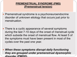 PREMENSTRUAL SYNDROME (PMS)
(Premenstrual tension)
 Premenstrual syndrome is a psychoneuroendocrine
disorder of unknown etiology that occurs just prior to
menstruation.
 There is a cyclic appearance of several symptoms
during the last 7-10 days of the onset of menstrual cycle
which subside the onset of menstrual flow. At least 5 of
the symptoms must have been present in most of the
cycles over the past one year.
 When these symptoms disrupt daily functioning
they are grouped under premenstrual dysmorphic
 