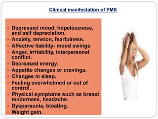Clinical manifestation of PMS
 Depressed mood, hopelessness,
and self depreciation.
 Anxiety, tension, fearfulness.
 Affective liability- mood swings
 Anger, irritability, interpersonal
conflict.
 Decreased energy.
 Appetite changes or cravings.
 Changes in sleep.
 Feeling overwhelmed or out of
control.
 Physical symptoms such as breast
tenderness, headache.
 Dyspareunia, bloating.
 Weight gain.
 