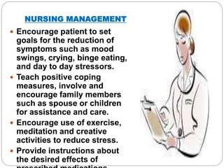 NURSING MANAGEMENT
 Encourage patient to set
goals for the reduction of
symptoms such as mood
swings, crying, binge eating,
and day to day stressors.
 Teach positive coping
measures, involve and
encourage family members
such as spouse or children
for assistance and care.
 Encourage use of exercise,
meditation and creative
activities to reduce stress.
 Provide instructions about
the desired effects of
 