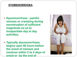 DYSMENORRHOEA
 Dysmenorrhoea : painful
menses or cramping during
menstruation of sufficient
magnitude so as to
incapacitate day to day
activities.
 Typically dysmenorrhoea
begins upto 48 hours before
the onset of menses and
resolves within 2 to 4 days of
onset or by the end of
 