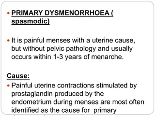  PRIMARY DYSMENORRHOEA (
spasmodic)
 It is painful menses with a uterine cause,
but without pelvic pathology and usually
occurs within 1-3 years of menarche.
Cause:
 Painful uterine contractions stimulated by
prostaglandin produced by the
endometrium during menses are most often
identified as the cause for primary
 