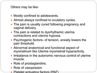 Others may be like-
 Mostly confined to adolescents.
 Almost always confined to ovulatory cycles.
 The pain is usually cured following pregnancy and
vaginal delivery.
 The pain is related to dysrhythemic uterine
contractions and uterine hypoxia.
 Psychogenic factors- of tension, anxiety lowers the
pain threshold.
 Abnormal anatomical and functional aspect of
myometrium like Uterine myometrial hyperactivity.
 Imbalance in the autonomic nervous control of uterine
muscle.
 Role of prostaglandins.
 Role of vasopressin
 