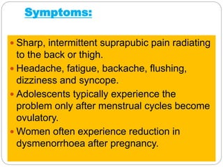 Symptoms:
 Sharp, intermittent suprapubic pain radiating
to the back or thigh.
 Headache, fatigue, backache, flushing,
dizziness and syncope.
 Adolescents typically experience the
problem only after menstrual cycles become
ovulatory.
 Women often experience reduction in
dysmenorrhoea after pregnancy.
 