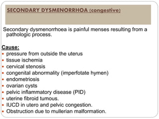 SECONDARY DYSMENORRHOA (congestive)
Secondary dysmenorrhoea is painful menses resulting from a
pathologic process.
Cause:
 pressure from outside the uterus
 tissue ischemia
 cervical stenosis
 congenital abnormality (imperfotate hymen)
 endometriosis
 ovarian cysts
 pelvic inflammatory disease (PID)
 uterine fibroid tumous.
 IUCD in utero and pelvic congestion.
 Obstruction due to mullerian malformation.
 