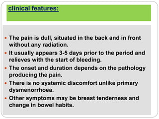clinical features:
 The pain is dull, situated in the back and in front
without any radiation.
 It usually appears 3-5 days prior to the period and
relieves with the start of bleeding.
 The onset and duration depends on the pathology
producing the pain.
 There is no systemic discomfort unlike primary
dysmenorrhoea.
 Other symptoms may be breast tenderness and
change in bowel habits.
 