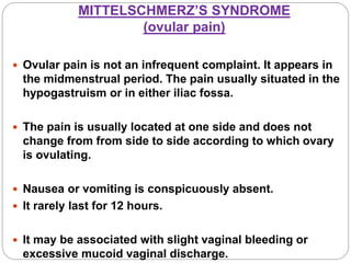 MITTELSCHMERZ’S SYNDROME
(ovular pain)
 Ovular pain is not an infrequent complaint. It appears in
the midmenstrual period. The pain usually situated in the
hypogastruism or in either iliac fossa.
 The pain is usually located at one side and does not
change from from side to side according to which ovary
is ovulating.
 Nausea or vomiting is conspicuously absent.
 It rarely last for 12 hours.
 It may be associated with slight vaginal bleeding or
excessive mucoid vaginal discharge.
 