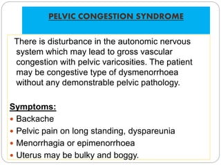 PELVIC CONGESTION SYNDROME
There is disturbance in the autonomic nervous
system which may lead to gross vascular
congestion with pelvic varicosities. The patient
may be congestive type of dysmenorrhoea
without any demonstrable pelvic pathology.
Symptoms:
 Backache
 Pelvic pain on long standing, dyspareunia
 Menorrhagia or epimenorrhoea
 Uterus may be bulky and boggy.
 