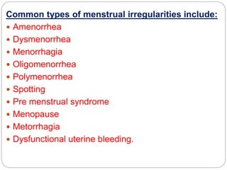 Common types of menstrual irregularities include:
 Amenorrhea
 Dysmenorrhea
 Menorrhagia
 Oligomenorrhea
 Polymenorrhea
 Spotting
 Pre menstrual syndrome
 Menopause
 Metorrhagia
 Dysfunctional uterine bleeding.
 