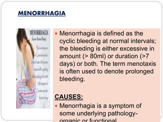 MENORRHAGIA
 Menorrhagia is defined as the
cyclic bleeding at normal intervals;
the bleeding is either excessive in
amount (> 80ml) or duration (>7
days) or both. The term menotaxis
is often used to denote prolonged
bleeding.
CAUSES:
 Menorrhagia is a symptom of
some underlying pathology-
 