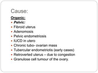 Cause:
Organic:
 Pelvic:
 Fibroid uterus
 Adenomosis
 Pelvic endometriosis
 IUCD in utero
 Chronic tubo- ovarian mass
 Tubercular endometriotis (early cases)
 Retroverted uterus – due to congestion
 Granulose cell tumour of the ovary.
 