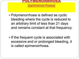 POLYMENORRHOEA
(epimenorrhoea)
 Polymenorrhoea is defined as cyclic
bleeding where the cycle is reduced to
an arbitrary limit of less than 21 days
and remains constant at that frequency.
 If the frequent cycle is associated with
excessive and or prolonged bleeding, it
is called epimenorrhoea.
 