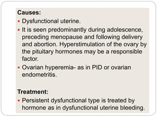 Causes:
 Dysfunctional uterine.
 It is seen predominantly during adolescence,
preceding menopause and following delivery
and abortion. Hyperstimulation of the ovary by
the pituitary hormones may be a responsible
factor.
 Ovarian hyperemia- as in PID or ovarian
endometritis.
Treatment:
 Persistent dysfunctional type is treated by
hormone as in dysfunctional uterine bleeding.
 