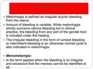 METRORRHAGIA
 Metorrhagia is defined as irregular acyclic bleeding
from the uterus.
 Amount of bleeding is variable. While metorrhagia
strictly concerns uterine bleeding but in clinical
practice, the bleeding from any part of the genital tract
is included under the healing.
 The irregular bleeding in the form of contact bleeding
or intermittent bleeding is an otherwise normal cycle is
also indicated in metorrhagia.
 Menometorrgia:
 Is the term applied when the bleeding is so irregular
and excessive that the menses cannot be identified at
all.
 