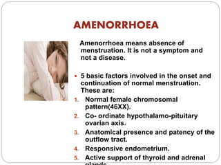 AMENORRHOEA
Amenorrhoea means absence of
menstruation. It is not a symptom and
not a disease.
 5 basic factors involved in the onset and
continuation of normal menstruation.
These are:
1. Normal female chromosomal
pattern(46XX).
2. Co- ordinate hypothalamo-pituitary
ovarian axis.
3. Anatomical presence and patency of the
outflow tract.
4. Responsive endometrium.
5. Active support of thyroid and adrenal
 