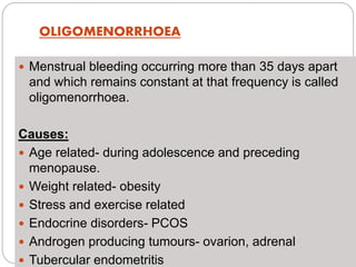 OLIGOMENORRHOEA
 Menstrual bleeding occurring more than 35 days apart
and which remains constant at that frequency is called
oligomenorrhoea.
Causes:
 Age related- during adolescence and preceding
menopause.
 Weight related- obesity
 Stress and exercise related
 Endocrine disorders- PCOS
 Androgen producing tumours- ovarion, adrenal
 Tubercular endometritis
 