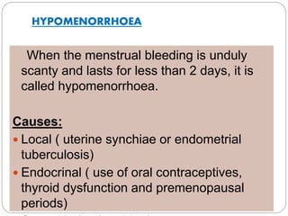 HYPOMENORRHOEA
When the menstrual bleeding is unduly
scanty and lasts for less than 2 days, it is
called hypomenorrhoea.
Causes:
 Local ( uterine synchiae or endometrial
tuberculosis)
 Endocrinal ( use of oral contraceptives,
thyroid dysfunction and premenopausal
periods)
 