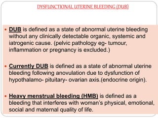 DYSFUNCTIONAL UTERINE BLEEDING (DUB)
 DUB is defined as a state of abnormal uterine bleeding
without any clinically detectable organic, systemic and
iatrogenic cause. (pelvic pathology eg- tumour,
inflammation or pregnancy is excluded.)
 Currently DUB is defined as a state of abnormal uterine
bleeding following anovulation due to dysfunction of
hypothalamo- pituitary- ovarian axis.(endocrine origin).
 Heavy menstrual bleeding (HMB) is defined as a
bleeding that interferes with woman’s physical, emotional,
social and maternal quality of life.
 