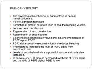 PATHOPHYSIOLOGY
 The physiological mechanism of haemostasis in normal
menstruation are:
 Platelet adhesion formation
 Formation of platelet plug with fibrin to seal the bleeding vessels.
 Locasied vaso constriction.
 Regeneration of vaso constriction.
 Regeneration of endometrium.
 Biochemical mechanisms involved are: inc. endometrial ratio of
PGF2 alpha/ PGE2.
 PGF2alpha causes vasoconstriction and reduces bleeding.
 Progesterone increases the level of PGF2 alpha from
arachidonic acid.
 Levels of endothelin which is a powerful vasoconstrictor is also
increased.
 In anovulatory DUB there is decreased synthesis of PGF2 alpha
and the ratio of PGF2 alpha/ PGE2 is low.
 