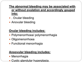 The abnormal bleeding may be associated with
or without ovulation and accordingly gouped
into:
 . Ovular bleeding
 Anovular bleeding
Ovular bleeding includes:
 Polymenorrhoea/ polymenorrhagia
 Oligomenorrhoea
 Functional menorrhagia
Anoovular bleeding includes:
 Menorrhagia
 Cystic glandular hyperplasia.
 