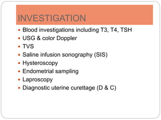 INVESTIGATION
 Blood investigations including T3, T4, TSH
 USG & color Doppler
 TVS
 Saline infusion sonography (SIS)
 Hysteroscopy
 Endometrial sampling
 Laproscopy
 Diagnostic uterine curettage (D & C)
 