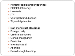  Hematological and endocrine:
 Platelet deficiency
 Leukemia
 ITP
 Von willebrand disease
 Thyroid dysfunction
 Non menstrual bleeding:
 Foreign body
 Urethral carnucles
 Genital malignancy
 Postcoital
 Intermenstrual
 Abortion
 Breakthrough bleeding
 