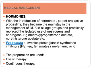 MEDICAL MANAGEMENT
 HORMONES:
 With the introduction of hormones , potent oral active
progestins, they became the mainstay in the
management of DUB in all age groups and practically
replaced the isolated use of oestrogens and
androgens. Eg medroxyprogesterone acetate,
norethisterone acetate etc.
 Progestins : involves prostaglandin synthetase
inhibitors (PSI) eg; fenamates ( mefenamic acid)
 The preparation are used:
 Cyclic therapy
 Continuous therapy.
 