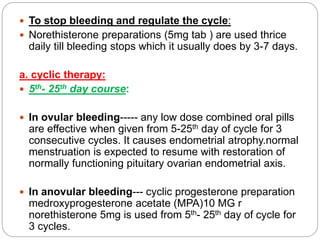  To stop bleeding and regulate the cycle:
 Norethisterone preparations (5mg tab ) are used thrice
daily till bleeding stops which it usually does by 3-7 days.
a. cyclic therapy:
 5th- 25th day course:
 In ovular bleeding----- any low dose combined oral pills
are effective when given from 5-25th day of cycle for 3
consecutive cycles. It causes endometrial atrophy.normal
menstruation is expected to resume with restoration of
normally functioning pituitary ovarian endometrial axis.
 In anovular bleeding--- cyclic progesterone preparation
medroxyprogesterone acetate (MPA)10 MG r
norethisterone 5mg is used from 5th- 25th day of cycle for
3 cycles.
 