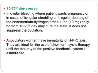  15-25th day course:
 In ovular bleeding where patient wants pregnancy or
in cases of irregular shedding or irregular ripening of
the endometrium.dydrogesterone 1 tab (10 mg) daily
bd from 15-25th day may cure the state. It does not
suppress the ovulation.
 Anovulatory women have immaturity of H-P-O axis.
They are ideal for the use of short term cyclic therapy
until the maturity of the positive feedback system is
established.
 