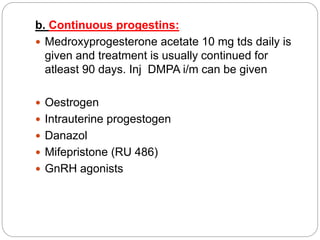 b. Continuous progestins:
 Medroxyprogesterone acetate 10 mg tds daily is
given and treatment is usually continued for
atleast 90 days. Inj DMPA i/m can be given
 Oestrogen
 Intrauterine progestogen
 Danazol
 Mifepristone (RU 486)
 GnRH agonists
 