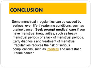 CONCLUSION
Some menstrual irregularities can be caused by
serious, even life-threatening conditions, such as
uterine cancer. Seek prompt medical care if you
have menstrual irregularities, such as heavy
menstrual periods or a lack of menstrual periods.
Early diagnosis and treatment of menstrual
irregularities reduces the risk of serious
complications, such as infertility and metastatic
uterine cancer.
 