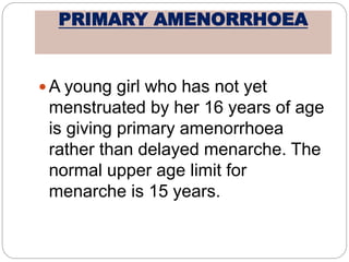 PRIMARY AMENORRHOEA
 A young girl who has not yet
menstruated by her 16 years of age
is giving primary amenorrhoea
rather than delayed menarche. The
normal upper age limit for
menarche is 15 years.
 