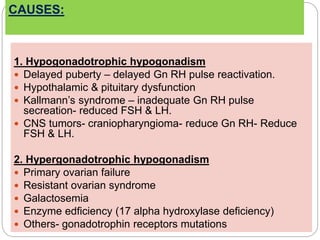 CAUSES:
1. Hypogonadotrophic hypogonadism
 Delayed puberty – delayed Gn RH pulse reactivation.
 Hypothalamic & pituitary dysfunction
 Kallmann’s syndrome – inadequate Gn RH pulse
secreation- reduced FSH & LH.
 CNS tumors- craniopharyngioma- reduce Gn RH- Reduce
FSH & LH.
2. Hypergonadotrophic hypogonadism
 Primary ovarian failure
 Resistant ovarian syndrome
 Galactosemia
 Enzyme edficiency (17 alpha hydroxylase deficiency)
 Others- gonadotrophin receptors mutations
 