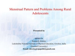 Menstrual Pattern and Problems Among Rural
Adolescents
Presented by
SHWETA
Research Scholar
Lakshmibai National Institute of Physical Education, Gwalior, India
(Deemed University)
Email: shweta.prajapathi@gmail.com
 