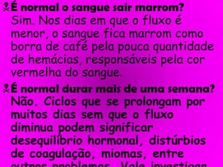 É normal o sangue sair marrom?Sim. Nos dias em que o fluxo é menor, o sangue fica marrom como borra de café pela pouca quantidade de hemácias, responsáveis pela cor vermelha do sangue.