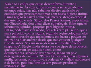      Não é só a cólica que causa desconforto durante a menstruação. Às vezes, ficamos com a sensação de que estamos sujas, mas não sabemos direito quais são os cuidados que precisamos tomar com nossa higiene íntima. E uma região sensível como essa merece atenção especial durante todo o mês. Sérgio dos Passos Ramos, especialista em Ginecologia, deu umas dicas superlegais. Sabe aqueles sabonetes líquidos, próprios para higiene íntima? Então, pode usar sem medo, pois eles têm pH ácido, que é mais parecido com a vagina. Segundo o ginecologista, eles “são melhores do que um sabonete em barra e podem ser utilizados diariamente desde que não causem qualquer tipo de ardor. Se causarem, devem ser imediatamente suspensos”. Sérgio ainda alerta para os tipos de produtos que não devem ser usados nunca, como desinfetantes, sabão de lavar roupa, sabão em pó e detergentes de cozinha. “Parece brincadeira, mas algumas mulheres usam, portanto vale o alerta. O melhor sabonete é o de bebês, pois sua fórmula tem poucos produtos irritantes”, diz.