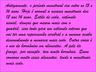   Antigamente, o período menstrual era entre os 15 e 16 anos. Hoje é normal a menina menstruar dos 12 aos 14 anos. Estilo de vida, estímulo sexual, danças que mexem mais com o quadril, isso tudo gera um estímulo externo que vai ter uma repercussão cerebral e a menina acaba desenvolvendo a menarca mais cedo. Outra coisa é o uso de hormônios em alimentos. A pele do frango, por exemplo, tem muito hormônio. Quem consome muito esses alimentos, tende a menstruar mais cedo. 