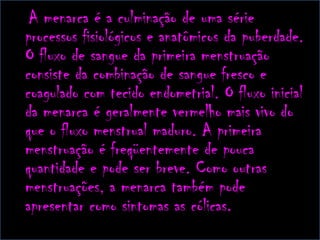 A menarca é a culminação de uma série processos fisiológicos e anatômicos da puberdade. O fluxo de sangue da primeira menstruação consiste da combinação de sangue fresco e coagulado com tecido endometrial. O fluxo inicial da menarca é geralmente vermelho mais vivo do que o fluxo menstrual maduro. A primeira menstruação é freqüentemente de pouca quantidade e pode ser breve. Como outras menstruações, a menarca também pode apresentar como sintomas as cólicas.