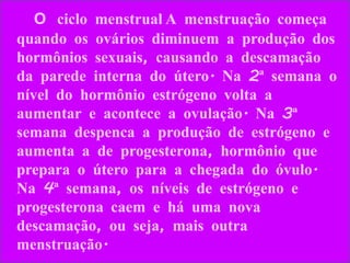 O ciclo menstrual A menstruação começa quando os ovários diminuem a produção dos hormônios sexuais, causando a descamação da parede interna do útero. Na 2ª semana o nível do hormônio estrógeno volta a aumentar e acontece a ovulação. Na 3ª semana despenca a produção de estrógeno e aumenta a de progesterona, hormônio que prepara o útero para a chegada do óvulo. Na 4ª semana, os níveis de estrógeno e progesterona caem e há uma nova descamação, ou seja, mais outra menstruação.