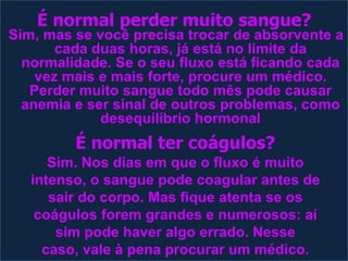 É normal perder muito sangue? Sim, mas se você precisa trocar de absorvente a cada duas horas, já está no limite da normalidade. Se o seu fluxo está ficando cada vez mais e mais forte, procure um médico. Perder muito sangue todo mês pode causar anemia e ser sinal de outros problemas, como desequilíbrio hormonalÉ normal ter coágulos?Sim. Nos dias em que o fluxo é muito intenso, o sangue pode coagular antes de sair do corpo. Mas fique atenta se os coágulos forem grandes e numerosos: aí sim pode haver algo errado. Nesse caso, vale à pena procurar um médico.