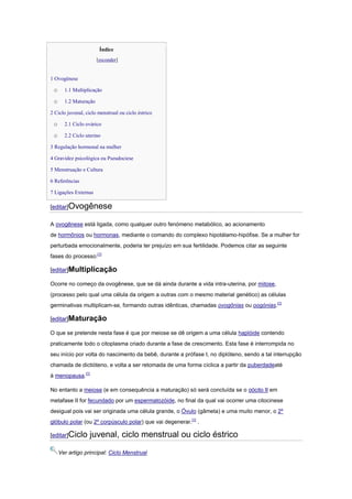 Índice
                       [esconder]


1 Ovogênese

 o     1.1 Multiplicação

 o     1.2 Maturação

2 Ciclo juvenal, ciclo menstrual ou ciclo éstrico

 o     2.1 Ciclo ovárico

 o     2.2 Ciclo uterino

3 Regulação hormonal na mulher

4 Gravidez psicológica ou Pseudociese

5 Menstruação e Cultura

6 Referências

7 Ligações Externas

[editar]Ovogênese

A ovogênese está ligada, como qualquer outro fenómeno metabólico, ao acionamento
de hormônios ou hormonas, mediante o comando do complexo hipotálamo-hipófise. Se a mulher for
perturbada emocionalmente, poderia ter prejuízo em sua fertilidade. Podemos citar as seguinte
fases do processo:[1]

[editar]Multiplicação

Ocorre no começo da ovogênese, que se dá ainda durante a vida intra-uterina, por mitose,
(processo pelo qual uma célula da origem a outras com o mesmo material genético) as células
germinativas multiplicam-se, formando outras idênticas, chamadas ovogônias ou oogónias.[1]

[editar]Maturação

O que se pretende nesta fase é que por meiose se dê origem a uma célula haplóide contendo
praticamente todo o citoplasma criado durante a fase de crescimento. Esta fase é interrompida no
seu início por volta do nascimento da bebê, durante a prófase I, no diplóteno, sendo a tal interrupção
chamada de dictióteno, e volta a ser retomada de uma forma cíclica a partir da puberdadeaté
à menopausa.[1]

No entanto a meiose (e em consequência a maturação) só será concluída se o oócito II em
metafase II for fecundado por um espermatozóide, no final da qual vai ocorrer uma citocinese
desigual pois vai ser originada uma célula grande, o Óvulo (gâmeta) e uma muito menor, o 2º
glóbulo polar (ou 2º corpúsculo polar) que vai degenerar.[1] .

[editar]Ciclo      juvenal, ciclo menstrual ou ciclo éstrico

     Ver artigo principal: Ciclo Menstrual
 